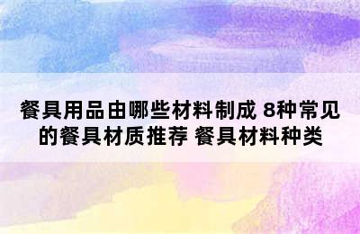 餐具用品由哪些材料制成 8种常见的餐具材质推荐 餐具材料种类